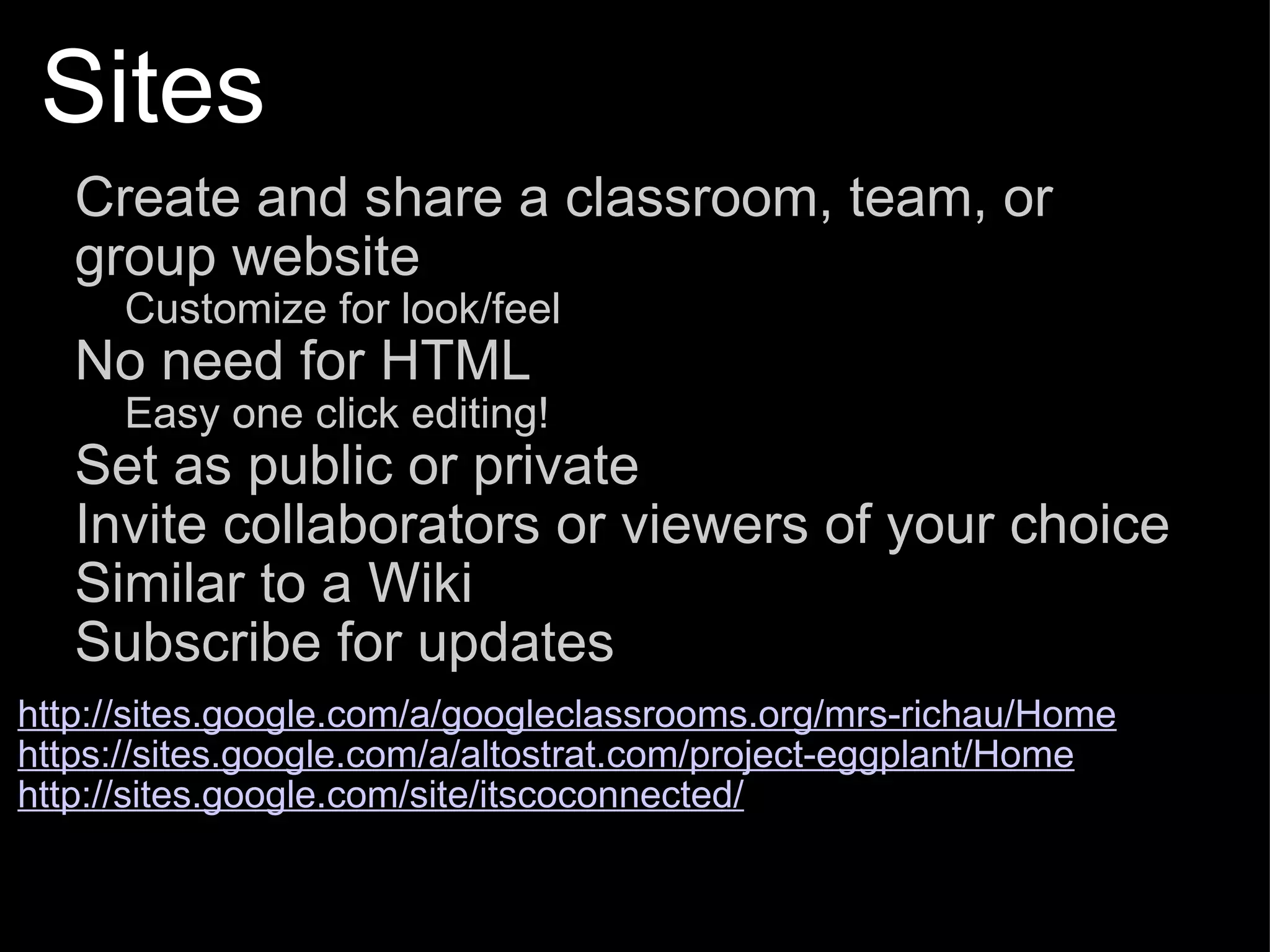 Sites Create and share a classroom, team, or group website Customize for look/feel No need for HTML Easy one click editing! Set as public or private Invite collaborators or viewers of your choice Similar to a Wiki Subscribe for updates   http://sites.google.com/a/googleclassrooms.org/mrs-richau/Home https://sites.google.com/a/altostrat.com/project-eggplant/Home http://sites.google.com/site/itscoconnected/ 