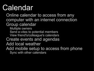 Calendar Online calendar to access from any computer with an internet connection Group calendar Multiple owners Send e-vites to potential members View friend's/colleague's calendars Create events and agendas Add local weather Add mobile setup to access from phone Sync with other calendars 