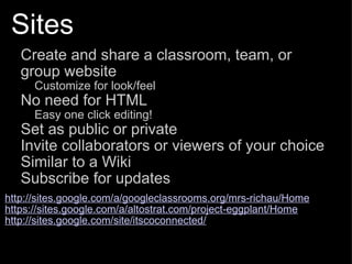 Sites Create and share a classroom, team, or group website Customize for look/feel No need for HTML Easy one click editing! Set as public or private Invite collaborators or viewers of your choice Similar to a Wiki Subscribe for updates   http://sites.google.com/a/googleclassrooms.org/mrs-richau/Home https://sites.google.com/a/altostrat.com/project-eggplant/Home http://sites.google.com/site/itscoconnected/ 