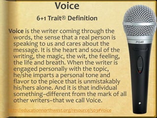 Voice
6+1 Trait® Definition
Voice is the writer coming through the
words, the sense that a real person is
speaking to us and cares about the
message. It is the heart and soul of the
writing, the magic, the wit, the feeling,
the life and breath. When the writer is
engaged personally with the topic,
he/she imparts a personal tone and
flavor to the piece that is unmistakably
his/hers alone. And it is that individual
something–different from the mark of all
other writers–that we call Voice.
http://educationnorthwest.org/resource/503#Voice
 