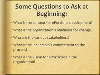 Some Questions to Ask at
Beginning:
 What is the context for ePortfolio development?
 What is the organization’s readiness for change?
 Who are the various stakeholders?
 What is the leadership’s commitment to the
process?
 What is the vision for ePortfolios in the
organization?
 