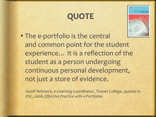QUOTE
 The e-portfolio is the central
and common point for the student
experience… It is a reflection of the
student as a person undergoing
continuous personal development,
not just a store of evidence.
-Geoff Rebbeck, e-Learning Coordinator, Thanet College, quoted in
JISC, 2008, Effective Practice with e-Portfolios
 