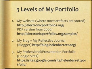 3 Levels of My Portfolio
1. My website (where most artifacts are stored)
http://electronicportfolios.org/
PDF version from 2000:
http://electronicportfolios.org/samples/
2. My Blog = My Reflective Journal
(Blogger) http://blog.helenbarrett.org/
3. My Professional/Presentation Portfolio
(Google Sites)
https://sites.google.com/site/helenbarrettpor
tfolio/
 