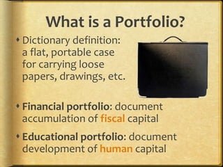 What is a Portfolio?
 Dictionary definition:
a flat, portable case
for carrying loose
papers, drawings, etc.
 Financial portfolio: document
accumulation of fiscal capital
 Educational portfolio: document
development of human capital
 