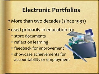 Electronic Portfolios
 More than two decades (since 1991)
 used primarily in education to:
 store documents
 reflect on learning
 feedback for improvement
 showcase achievements for
accountability or employment
 