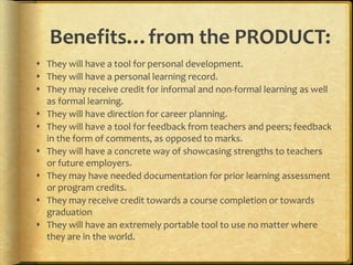 Benefits…from the PRODUCT:
 They will have a tool for personal development.
 They will have a personal learning record.
 They may receive credit for informal and non-formal learning as well
as formal learning.
 They will have direction for career planning.
 They will have a tool for feedback from teachers and peers; feedback
in the form of comments, as opposed to marks.
 They will have a concrete way of showcasing strengths to teachers
or future employers.
 They may have needed documentation for prior learning assessment
or program credits.
 They may receive credit towards a course completion or towards
graduation
 They will have an extremely portable tool to use no matter where
they are in the world.
 