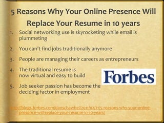 5 Reasons Why Your Online Presence Will
Replace Your Resume in 10 years
1. Social networking use is skyrocketing while email is
plummeting
2. You can’t find jobs traditionally anymore
3. People are managing their careers as entrepreneurs
4. The traditional resume is
now virtual and easy to build
5. Job seeker passion has become the
deciding factor in employment
http://blogs.forbes.com/danschawbel/2011/02/21/5-reasons-why-your-online-
presence-will-replace-your-resume-in-10-years/
 