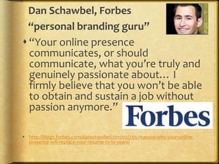 Dan Schawbel, Forbes
“personal branding guru”
“Your online presence
communicates, or should
communicate, what you’re truly and
genuinely passionate about… I
firmly believe that you won’t be able
to obtain and sustain a job without
passion anymore.”
 http://blogs.forbes.com/danschawbel/2011/02/21/5-reasons-why-your-online-
presence-will-replace-your-resume-in-10-years/
 