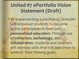 United #7 ePortfolio Vision
Statement (Draft)
 By implementing e-portfolios, United#7
will empower students to become
active participants in their own
personalized education. Through use
of reflection, technology, and
collaboration, students and teachers
will develop skills that will lead them to
achieve their lifelong goals.
 