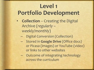 Level 1
Portfolio Development
• Collection -- Creating the Digital
Archive (regularly –
weekly/monthly)
– Digital Conversion (Collection)
– Stored in Google Drive (Office docs)
or Picasa (images) or YouTube (video)
or links to other websites
– Outcome of integrating technology
across the curriculum
 