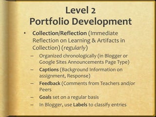 Level 2
Portfolio Development
• Collection/Reflection (Immediate
Reflection on Learning & Artifacts in
Collection) (regularly)
– Organized chronologically (in Blogger or
Google Sites Announcements Page Type)
– Captions (Background Information on
assignment, Response)
– Feedback (Comments from Teachers and/or
Peers
– Goals set on a regular basis
– In Blogger, use Labels to classify entries
 