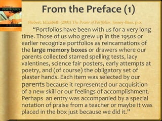 From the Preface (1)
“Portfolios have been with us for a very long
time. Those of us who grew up in the 1950s or
earlier recognize portfolios as reincarnations of
the large memory boxes or drawers where our
parents collected starred spelling tests, lacy
valentines, science fair posters, early attempts at
poetry, and (of course) the obligatory set of
plaster hands. Each item was selected by our
parents because it represented our acquisition
of a new skill or our feelings of accomplishment.
Perhaps an entry was accompanied by a special
notation of praise from a teacher or maybe it was
placed in the box just because we did it.”
Hebert, Elizabeth (2001) The Power of Portfolios. Jossey-Bass, p.ix
 