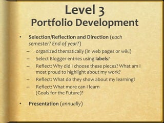 Level 3
Portfolio Development
• Selection/Reflection and Direction (each
semester? End of year?)
– organized thematically (in web pages or wiki)
– Select Blogger entries using labels?
– Reflect: Why did I choose these pieces? What am I
most proud to highlight about my work?
– Reflect: What do they show about my learning?
– Reflect: What more can I learn
(Goals for the Future)?
• Presentation (annually)
 