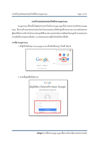 การสร้างแบบสอบถามออนไลน์ด้วย Google Form Page 1 of 18
หลักสูตร การใช้งาน Google Apps เพื่อการบริหารจัดการเอกสารร่วมกัน
การสร้างแบบสอบถามออนไลน์ด้วย Google Form
Google Form เป็นหนึ่งในชุดเอกสารออนไลน์จาก Google Apps ซึ่งความสามารถหลักของ Google
Form คือการสร้างแบบสอบถามออนไลน์ ส่งแบบสอบถามไปยังกลุ่มเป้ าหมาย และรวบรวมคําตอบจาก
ผู้ตอบได้อย่างรวดเร็ว ตัวอย่างการประยุกต์ใช้งาน เช่น แบบประเมินความพึงพอใจของลูกค้า แบบสอบถาม
ความคิดเห็นจากบุคลากรฝ่ายต่าง ๆ แบบสอบถามความรู้สําหรับนักเรียน เป็นต้น
การเปิด Google Form
1. เข้าสู่เว็บไซต์ http://www.google.co.th แล้วคลิกเลือกเมนู “ไดรฟ์ ” ดังภาพ
2. กรอกข้อมูลเพื่อเข้าสู่ระบบ
 
