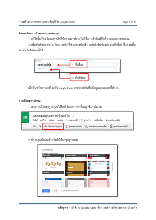 การสร้างแบบสอบถามออนไลน์ด้วย Google Form Page 3 of 18
หลักสูตร การใช้งาน Google Apps เพื่อการบริหารจัดการเอกสารร่วมกัน
จัดการกับส่วนหัวของแบบสอบถาม
1. แก้ไขชื่อเรื่อง โดยการคลิกที่ข้อความ “ฟอร์มไม่มีชื่อ” แล้วพิมพ์ชื่อเรื่องของแบบสอบถาม
2. เพิ่มคําอธิบายฟอร์ม โดยการคลิกที่ส่วนของคําอธิบายฟอร์มในช่องถัดจากชื่อเรื่อง ซึ่งส่วนนี้จะ
พิมพ์หรือไม่พิมพ์ก็ได้
เมื่อพิมพ์ข้อความเสร็จแล้ว Google Form จะทําการบันทึกข้อมูลตลอดเวลาที่ทํางาน
การเลือกชุดรูปแบบ
1. สามารถเลือกชุดรูปแบบได้ใหม่ โดยการคลิกที่เมนู “ธีม” ดังภาพ
2. ปรากฏหน้าต่างสําหรับให้เลือกชุดรูปแบบ
1. ชื่อเรื่อง
2. คําอธิบาย
 