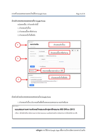 การสร้างแบบสอบถามออนไลน์ด้วย Google Form Page 4 of 18
หลักสูตร การใช้งาน Google Apps เพื่อการบริหารจัดการเอกสารร่วมกัน
ส่วนประกอบของแบบสอบถามใน Google Form
แบ่งออกเป็น 3 ส่วนหลัก ดังนี้
1. ส่วนของหัวเรื่อง
2. ส่วนของเนื้อหาข้อคําถาม
3. ส่วนของหน้าเว็บยืนยัน
ตัวอย่างส่วนประกอบของแบบสอบถามใน Google Form
1. ส่วนของหัวเรื่อง ประกอบด้วยชื่อเรื่องของแบบสอบถาม และคําอธิบาย
1
2
3
ส่วนของหัวเรื่อง
ส่วนของเนื้อหาข้อคําถาม
ส่วนของหน้าเว็บยืนยัน
สามารถเพิ่มรายการต่าง ๆ ได้
 
