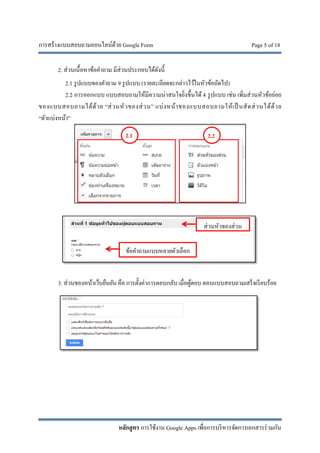 การสร้างแบบสอบถามออนไลน์ด้วย Google Form Page 5 of 18
หลักสูตร การใช้งาน Google Apps เพื่อการบริหารจัดการเอกสารร่วมกัน
2. ส่วนเนื้อหาข้อคําถาม มีส่วนประกอบได้ดังนี้
2.1 รูปแบบของคําถาม 9 รูปแบบ (รายละเอียดจะกล่าวไว้ในหัวข้อถัดไป)
2.2 การออกแบบ แบบสอบถามให้มีความน่าสนใจยิ่งขึ้นได้ 4 รูปแบบ เช่น เพิ่มส่วนหัวข้อย่อย
ของแบบสอบถามได้ด้วย “ส่วนหัวของส่วน” แบ่งหน้าของแบบสอบถามให้เป็ นสัดส่วนได้ด้วย
“ตัวแบ่งหน้า”
3. ส่วนของหน้าเว็บยืนยัน คือ การตั้งค่าการตอบกลับ เมื่อผู้ตอบ ตอบแบบสอบถามเสร็จเรียบร้อย
2.1 2.2
ส่วนหัวของส่วน
ข้อคําถามแบบหลายตัวเลือก
 