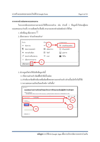 การสร้างแบบสอบถามออนไลน์ด้วย Google Form Page 6 of 18
หลักสูตร การใช้งาน Google Apps เพื่อการบริหารจัดการเอกสารร่วมกัน
การแทรกส่วนย่อยของแบบสอบถาม
ในบางกรณีแบบสอบถามอาจแบ่งได้เป็นหลายส่วน เช่น ส่วนที่ 1 ข้อมูลทั่วไปของผู้ตอบ
แบบสอบถาม ส่วนที่ 2 ความพึงพอใจ เป็นต้น สามารถแทรกส่วนย่อยดังกล่าวได้โดย
1. คลิกที่เมนู เพิ่มรายการ
2. เลือกรายการ “ส่วนหัวของส่วน”
3. ปรากฏหน้าต่างให้บันทึกข้อมูล ดังนี้
3.1 ข้อความส่วนหัว พิมพ์ชื่อหัวข้อเรื่องย่อย
3.2 คําอธิบาย พิมพ์คําอธิบายเพิ่มเติมเพื่อขยายความจากส่วนหัว (ส่วนนี้จะมีหรือไม่ก็ได้)
3.3 ตรวจสอบความเรียบร้อยแล้วคลิก “เสร็จสิ้น”
3.1
3.2
3.3
1
2
 