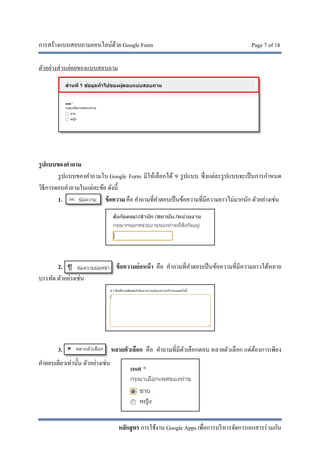 การสร้างแบบสอบถามออนไลน์ด้วย Google Form Page 7 of 18
หลักสูตร การใช้งาน Google Apps เพื่อการบริหารจัดการเอกสารร่วมกัน
ตัวอย่างส่วนย่อยของแบบสอบถาม
รูปแบบของคําถาม
รูปแบบของคําถามใน Google Form มีให้เลือกได้ 9 รูปแบบ ซึ่งแต่ละรูปแบบจะเป็นการกําหนด
วิธีการตอบคําถามในแต่ละข้อ ดังนี้
1. ข้อความ คือ คําถามที่คําตอบเป็นข้อความที่มีความยาวไม่มากนัก ตัวอย่างเช่น
2. ข้อความย่อหน้า คือ คําถามที่คําตอบเป็นข้อความที่มีความยาวได้หลาย
บรรทัด ตัวอย่างเช่น
3. หลายตัวเลือก คือ คําถามที่มีตัวเลือกตอบ หลายตัวเลือก แต่ต้องการเพียง
คําตอบเดียวเท่านั้น ตัวอย่างเช่น
 