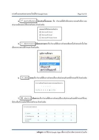 การสร้างแบบสอบถามออนไลน์ด้วย Google Form Page 8 of 18
หลักสูตร การใช้งาน Google Apps เพื่อการบริหารจัดการเอกสารร่วมกัน
4. ช่องทําเครื่องหมาย คือ คําถามที่มีตัวเลือกตอบ หลายตัวเลือก และ
สามารถเลือกตอบได้หลายคําตอบ ตัวอย่างเช่น
5. เลือกจากรายการ คือ คําถามที่ต้องการคําตอบเพียงหนึ่งคําตอบเท่านั้นโดย
เลือกจากรายการที่กําหนด ตัวอย่างเช่น
6. สเกล คือ คําถามที่ต้องการคําตอบเป็นระดับค่าตามตัวเลขที่กําหนดให้ ตัวอย่างเช่น
7. เส้นตาราง คือ คําถามที่ต้องการคําตอบเป็นระดับค่าตามตัวเลขที่กําหนดให้และ
มีประเด็นคําถามย่อยได้หลายคําถาม ตัวอย่างเช่น
 