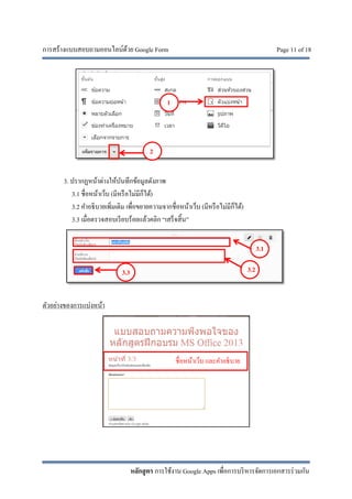 การสร้างแบบสอบถามออนไลน์ด้วย Google Form Page 11 of 18
หลักสูตร การใช้งาน Google Apps เพื่อการบริหารจัดการเอกสารร่วมกัน
3. ปรากฏหน้าต่างให้บันทึกข้อมูลดังภาพ
3.1 ชื่อหน้าเว็บ (มีหรือไม่มีก็ได้)
3.2 คําอธิบายเพิ่มเติม เพื่อขยายความจากชื่อหน้าเว็บ (มีหรือไม่มีก็ได้)
3.3 เมื่อตรวจสอบเรียบร้อยแล้วคลิก “เสร็จสิ้น”
ตัวอย่างของการแบ่งหน้า
3.1
3.23.3
1
2
ชื่อหน้าเว็บ และคําอธิบาย
 