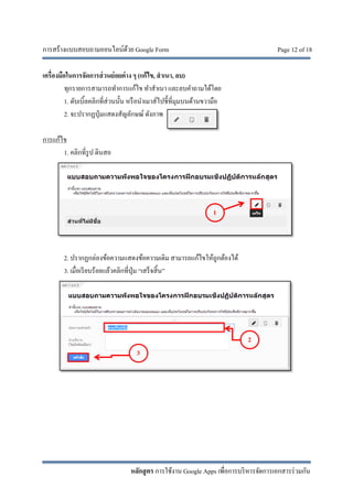 การสร้างแบบสอบถามออนไลน์ด้วย Google Form Page 12 of 18
หลักสูตร การใช้งาน Google Apps เพื่อการบริหารจัดการเอกสารร่วมกัน
เครื่องมือในการจัดการส่วนย่อยต่าง ๆ (แก้ไข, สําเนา, ลบ)
ทุกรายการสามารถทําการแก้ไข ทําสําเนา และลบคําถามได้โดย
1. ดับเบิ้ลคลิกที่ส่วนนั้น หรือนําเมาส์ไปชี้ที่มุมบนด้านขวามือ
2. จะปรากฏปุ่มแสดงสัญลักษณ์ ดังภาพ
การแก้ไข
1. คลิกที่รูป ดินสอ
2. ปรากฏกล่องข้อความแสดงข้อความเดิม สามารถแก้ไขให้ถูกต้องได้
3. เมื่อเรียบร้อยแล้วคลิกที่ปุ่ม “เสร็จสิ้น”
1
3
2
 