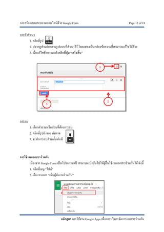 การสร้างแบบสอบถามออนไลน์ด้วย Google Form Page 13 of 18
หลักสูตร การใช้งาน Google Apps เพื่อการบริหารจัดการเอกสารร่วมกัน
การทําสําเนา
1. คลิกที่รูป
2. ปรากฏส่วนย่อยตามรูปแบบที่สําเนาไว้โดยแสดงเป็นกล่องข้อความที่สามารถแก้ไขได้ด้วย
3. เมื่อแก้ไขข้อความแล้วคลิกที่ปุ่ม “เสร็จสิ้น”
การลบ
1. เลือกคําถามหรือส่วนที่ต้องการลบ
2. คลิกที่รูปถังขยะ ดังภาพ
3. จะทําการลบส่วนนั้นทันที
การใช้งานเอกสารร่วมกัน
เนื่องจาก Google Form เป็นโปรแกรมฟรี สามารถแบ่งปันไปให้ผู้อื่นใช้งานเอกสารร่วมกันได้ ดังนี้
1. คลิกที่เมนู “ไฟล์”
2. เลือกรายการ “เพิ่มผู้ทํางานร่วมกัน”
1
2
3
1
2
 