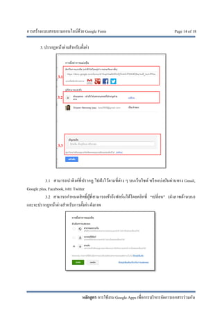 การสร้างแบบสอบถามออนไลน์ด้วย Google Form Page 14 of 18
หลักสูตร การใช้งาน Google Apps เพื่อการบริหารจัดการเอกสารร่วมกัน
3. ปรากฏหน้าต่างสําหรับตั้งค่า
3.1 สามารถนําลิงค์ที่ปรากฏ ไปฝังไว้ตามที่ต่าง ๆ บนเว็บไซต์ หรือแบ่งปันผ่านทาง Gmail,
Google plus, Facebook, และ Twitter
3.2 สามารถกําหนดสิทธิ์ผู้ที่สามารถเข้าถึงฟอร์มได้โดยคลิกที่ “เปลี่ยน” (ดังภาพด้านบน)
และจะปรากฏหน้าต่างสําหรับการตั้งค่า ดังภาพ
3.1
3.2
3.3
 