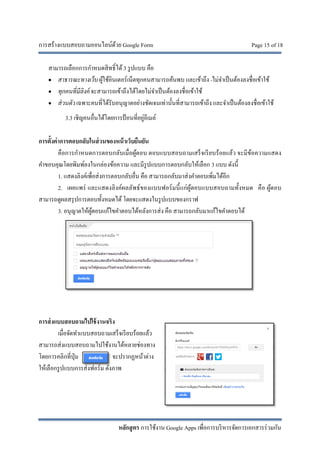 การสร้างแบบสอบถามออนไลน์ด้วย Google Form Page 15 of 18
หลักสูตร การใช้งาน Google Apps เพื่อการบริหารจัดการเอกสารร่วมกัน
สามารถเลือกการกําหนดสิทธิ์ได้3 รูปแบบ คือ
• สาธารณะทางเว็บผู้ใช้อินเตอร์เน็ตทุกคนสามารถค้นพบ และเข้าถึง -ไม่จําเป็นต้องลงชื่อเข้าใช้
• ทุกคนที่มีลิงค์ จะสามารถเข้าถึงได้โดยไม่จําเป็นต้องลงชื่อเข้าใช้
• ส่วนตัวเฉพาะคนที่ได้รับอนุญาตอย่างชัดเจนเท่านั้นที่สามารถเข้าถึง และจําเป็นต้องลงชื่อเข้าใช้
3.3 เชิญคนอื่นได้โดยการป้อนที่อยู่อีเมล์
การตั้งค่าการตอบกลับในส่วนของหน้าเว็บยืนยัน
คือการกําหนดการตอบกลับเมื่อผู้ตอบ ตอบแบบสอบถามเสร็จเรียบร้อยแล้ว จะมีข้อความแสดง
คําขอบคุณโดยพิมพ์ลงในกล่องข้อความ และมีรูปแบบการตอบกลับให้เลือก 3 แบบ ดังนี้
1. แสดงลิงค์เพื่อส่งการตอบกลับอื่น คือ สามารถกลับมาส่งคําตอบเพิ่มได้อีก
2. เผยแพร่ และแสดงลิงค์ผลลัพธ์ของแบบฟอร์มนี้แก่ผู้ตอบแบบสอบถามทั้งหมด คือ ผู้ตอบ
สามารถดูผลสรุปการตอบทั้งหมดได้ โดยจะแสดงในรูปแบบของกราฟ
3. อนุญาตให้ผู้ตอบแก้ไขคําตอบได้หลังการส่ง คือ สามารถกลับมาแก้ไขคําตอบได้
การส่งแบบสอบถามไปใช้งานจริง
เมื่อจัดทําแบบสอบถามเสร็จเรียบร้อยแล้ว
สามารถส่งแบบสอบถามไปใช้งานได้หลายช่องทาง
โดยการคลิกที่ปุ่ม จะปรากฏหน้าต่าง
ให้เลือกรูปแบบการส่งฟอร์ม ดังภาพ
 
