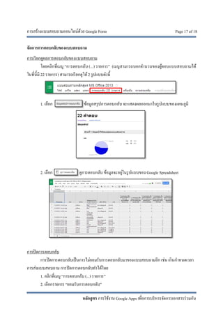 การสร้างแบบสอบถามออนไลน์ด้วย Google Form Page 17 of 18
หลักสูตร การใช้งาน Google Apps เพื่อการบริหารจัดการเอกสารร่วมกัน
จัดการการตอบกลับของแบบสอบถาม
การเรียกดูผลการตอบกลับของแบบสอบถาม
โดยคลิกที่เมนู “การตอบกลับ (...) รายการ” (เมนูสามารถบอกจํานวนของผู้ตอบแบบสอบถามได้
ในที่นี้มี 22 รายการ) สามารถเรียกดูได้2 รูปแบบดังนี้
1. เลือก ข้อมูลสรุปการตอบกลับ จะแสดงผลออกมาในรูปแบบของแผนภูมิ
2. เลือก ดูการตอบกลับ ข้อมูลจะอยู่ในรูปแบบของ Google Spreadsheet
การปิดการตอบกลับ
การปิดการตอบกลับเป็นการไม่ยอมรับการตอบกลับมาของแบบสอบถามอีก เช่น เกินกําหนดเวลา
การส่งแบบสอบถาม การปิดการตอบกลับทําได้โดย
1. คลิกที่เมนู “การตอบกลับ (...) รายการ”
2. เลือกรายการ “ยอมรับการตอบกลับ”
 
