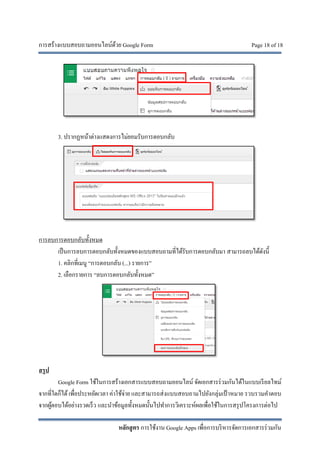 การสร้างแบบสอบถามออนไลน์ด้วย Google Form Page 18 of 18
หลักสูตร การใช้งาน Google Apps เพื่อการบริหารจัดการเอกสารร่วมกัน
3. ปรากฏหน้าต่างแสดงการไม่ยอมรับการตอบกลับ
การลบการตอบกลับทั้งหมด
เป็นการลบการตอบกลับทั้งหมดของแบบสอบถามที่ได้รับการตอบกลับมา สามารถลบได้ดังนี้
1. คลิกที่เมนู “การตอบกลับ (...) รายการ”
2. เลือกรายการ “ลบการตอบกลับทั้งหมด”
สรุป
Google Form ใช้ในการสร้างเอกสารแบบสอบถามออนไลน์ จัดเอกสารร่วมกันได้ในแบบเรียลไทม์
จากที่ใดก็ได้เพื่อประหยัดเวลา ค่าใช้จ่าย และสามารถส่งแบบสอบถามไปยังกลุ่มเป้ าหมาย รวบรวมคําตอบ
จากผู้ตอบได้อย่างรวดเร็ว และนําข้อมูลทั้งหมดนั้นไปทําการวิเคราะห์ผลเพื่อใช้ในการสรุปโครงการต่อไป
 
