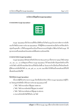 การวิเคราะห์ข้อมูลด้วย Google Spreadsheet Page 1 of 19
หลักสูตร การใช้งาน Google Apps เพื่อการบริหารจัดการเอกสารร่วมกัน
การวิเคราะห์ข้อมูลด้วย Google Spreadsheet
ความหมายของ Google Spreadsheet
Google Spreadsheet เป็นโปรแกรมที่ใช้งานได้ฟรีบนเว็บไซต์ Google มีระบบการจัดการการบันทึก
และเก็บไฟล์ประเภทตารางคํานวณ (Spreadsheet) ที่ให้ผู้ใช้สามารถเผยแพร่และเปิดโอกาสให้สมาชิกใน
กลุ่มหรือบุคคลอื่น ๆ ที่ได้รับอนุญาตเข้ามาปรับแก้ไขเอกสารและเข้าบัญชีการใช้ผ่านเว็บไซต์ Google ได้
ทุกเวลาจากเครื่องคอมพิวเตอร์ของแต่ละคนที่เชื่อมต่อระบบอินเทอร์เน็ต
ความสามารถของ Google Spreadsheet
Google Spreadsheet มีลักษณะคล้ายกับโปรแกรม Microsoft Excel ซึ่งสามารถ Upload ไฟล์นามสกุล
.xls, .ods, .csv, .txt มาเปิดดูและแก้ไขบน Google Spreadsheet ได้ โดยจะบันทึกว่ามีบุคคลใดเข้ามาแก้ไข
งานในไฟล์ รวมถึงให้รายละเอียดว่ามีการแก้ไขสิ่งใด เกิดขึ้น ณ วันและเวลาใด เมื่อปรับแก้ไขเรียบร้อยแล้ว
ผู้ใช้สามารถบันทึกเป็นไฟล์ .xls, .ods, .pdf, .csv, .txt, และ .html เพื่อนําไปใช้กับเครื่องคอมพิวเตอร์ที่ไม่ได้
เชื่อมต่ออินเทอร์เน็ตก็ได้
ข้อจํากัดของ Google Spreadsheet
เนื่องจากมีผู้ใช้งานจํานวนมาก Google จึงจําเป็นต้องจํากัดการใช้งาน Google Spreadsheet ต่อผู้ใช้ 1
คน โดยจะถูกจํากัดสิทธิ์การใช้งานตารางคํานวณ (Spreadsheet) ดังนี้
1. ไฟล์ 1 ไฟล์ สามารถมีแถวได้สูงสุด 10,000 แถว
2. ไฟล์ 1 ไฟล์ สามารถมีคอลัมน์ได้สูงสุด 256 คอลัมน์
3. ไฟล์ 1 ไฟล์ สามารถมีแผ่นงานได้สูงสุด 20 แผ่นงาน
4. สามารถเก็บบันทึกไฟล์ได้ไม่เกิน 100 ไฟล์
 