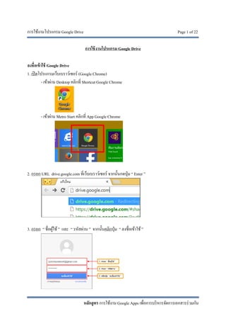 การใช้งานโปรแกรม Google Drive Page 1 of 22
หลักสูตร การใช้งาน Google Apps เพื่อการบริหารจัดการเอกสารร่วมกัน
การใช้งานโปรแกรม Google Drive
ลงชื่อเข้าใช้ Google Drive
1. เปิดโปรแกรมเว็บเบราว์เซอร์ (Google Chrome)
- เข้าผ่าน Desktop คลิกที่ Shortcut Google Chrome
- เข้าผ่าน Metro Start คลิกที่ App Google Chrome
2. กรอก URL drive.google.com ที่เว็บเบราว์เซอร์ จากนั้นกดปุ่ม “ Enter ”
3. กรอก “ ชื่อผู้ใช้ ” และ “ รหัสผ่าน ” จากนั้นคลิกปุ่ม “ ลงชื่อเข้าใช้ ”
 