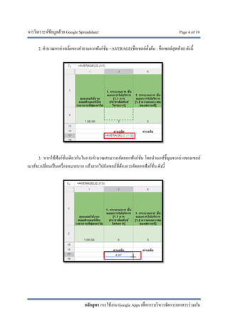 การวิเคราะห์ข้อมูลด้วย Google Spreadsheet Page 4 of 19
หลักสูตร การใช้งาน Google Apps เพื่อการบริหารจัดการเอกสารร่วมกัน
2. คํานวณหาค่าเฉลี่ยของคําถามจากฟังก์ชั่น =AVERAGE(ชื่อเซลล์ตั้งต้น : ชื่อเซลล์สุดท้าย) ดังนี้
3. หากใช้ฟังก์ชั่นเดียวกันในการคํานวณสามารถคัดลอกฟังก์ชั่น โดยนําเมาส์ชี้มุมขวาล่างของเซลล์
เมาส์จะเปลี่ยนเป็นเครื่องหมายบวก แล้วลากไปยังเซลล์ที่ต้องการคัดลอกฟังก์ชั่น ดังนี้
 