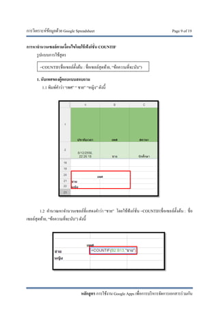 การวิเคราะห์ข้อมูลด้วย Google Spreadsheet Page 9 of 19
หลักสูตร การใช้งาน Google Apps เพื่อการบริหารจัดการเอกสารร่วมกัน
การหาจํานวนเซลล์ตามเงื่อนไขโดยใช้ฟังก์ชั่น COUNTIF
รูปแบบการใช้สูตร
1. นับเพศของผู้ตอบแบบสอบถาม
1.1 พิมพ์คําว่า “เพศ” “ ชาย” “หญิง” ดังนี้
1.2 คํานวณหาจํานวนเซลล์ที่แสดงคําว่า “ชาย” โดยใช้ฟังก์ชั่น =COUNTIF(ชื่อเซลล์ตั้งต้น : ชื่อ
เซลล์สุดท้าย, “ข้อความที่จะนับ”) ดังนี้
=COUNTIF(ชื่อเซลล์ตั้งต้น : ชื่อเซลล์สุดท้าย, “ข้อความที่จะนับ”)
 
