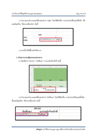 การวิเคราะห์ข้อมูลด้วย Google Spreadsheet Page 10 of 19
หลักสูตร การใช้งาน Google Apps เพื่อการบริหารจัดการเอกสารร่วมกัน
1.3 คํานวณหาจํานวนเซลล์ที่แสดงคําว่า “หญิง” โดยใช้ฟังก์ชั่น =COUNTIF(ชื่อเซลล์ตั้งต้น : ชื่อ
เซลล์สุดท้าย, “ข้อความที่จะนับ”) ดังนี้
1.4 จากนั้นใส่สีพื้นหลังให้ตาราง
2. นับสถานะของผู้ตอบแบบสอบถาม
2.1 พิมพ์คําว่า “สถานะ” “นักศึกษา” “อาจารย์/เจ้าหน้าที่” ดังนี้
2.2 คํานวณหาจํานวนเซลล์ที่แสดงคําว่า “นักศึกษา” โดยใช้ฟังก์ชั่น =COUNTIF(ชื่อเซลล์ตั้งต้น :
ชื่อเซลล์สุดท้าย, “ข้อความที่จะนับ”) ดังนี้
 