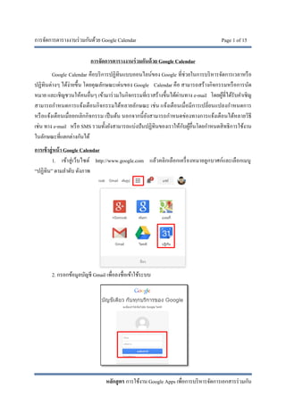การจัดการตารางงานร่วมกันด้วย Google Calendar Page 1 of 15
หลักสูตร การใช้งาน Google Apps เพื่อการบริหารจัดการเอกสารร่วมกัน
การจัดการตารางงานร่วมกันด้วย Google Calendar
Google Calendar คือบริการปฏิทินแบบออนไลน์ของ Google ที่ช่วยในการบริหารจัดการเวลาหรือ
ปฏิทินต่างๆ ได้ง่ายขึ้น โดยคุณลักษณะเด่นของ Google Calendar คือ สามารถสร้างกิจกรรมหรือการนัด
หมาย และเชิญชวนให้คนอื่นๆ เข้ามาร่วมในกิจกรรมที่เราสร้างขึ้นได้ผ่านทาง e-mail โดยผู้ที่ได้รับคําเชิญ
สามารถกําหนดการแจ้งเตือนกิจกรรมได้หลายลักษณะ เช่น แจ้งเตือนเมื่อมีการเปลี่ยนแปลงกําหนดการ
หรือแจ้งเตือนเมื่อยกเลิกกิจกรรม เป็นต้น นอกจากนี้ยังสามารถกําหนดข่องทางการแจ้งเตือนได้หลายวิธี
เช่น ทาง e-mail หรือ SMS รวมทั้งยังสามารถแบ่งปันปฏิทินของเราให้กับผู้อื่นโดยกําหนดสิทธิการใช้งาน
ในลักษณะที่แตกต่างกันได้
การเข้าสู่หน้า Google Calendar
1. เข้าสู่เว็บไซต์ http://www.google.com แล้วคลิกเลือกเครื่องหมายลูกบาศก์และเลือกเมนู
“ปฏิทิน” ตามลําดับ ดังภาพ
2. กรอกข้อมูลบัญชี Gmail เพื่อลงชื่อเข้าใช้ระบบ
 