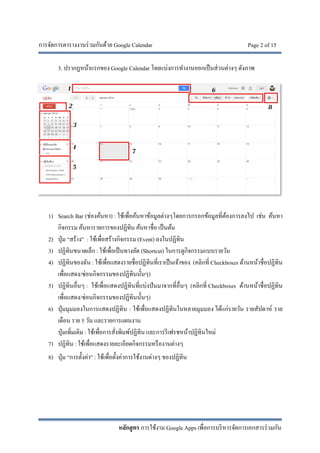 การจัดการตารางงานร่วมกันด้วย Google Calendar Page 2 of 15
หลักสูตร การใช้งาน Google Apps เพื่อการบริหารจัดการเอกสารร่วมกัน
3. ปรากฏหน้าแรกของ Google Calendar โดยแบ่งการทํางานออกเป็นส่วนต่างๆ ดังภาพ
1) Search Bar (ช่องค้นหา) : ใช้เพื่อค้นหาข้อมูลต่างๆโดยการกรอกข้อมูลที่ต้องการลงไป เช่น ค้นหา
กิจกรรม ค้นหารายการของปฏิทิน ค้นหาชื่อ เป็นต้น
2) ปุ่ม “สร้าง” : ใช้เพื่อสร้างกิจกรรม (Event) ลงในปฏิทิน
3) ปฏิทินขนาดเล็ก : ใช้เพื่อเป็นทางลัด (Shortcut) ในการดูกิจกรรมแบบรายวัน
4) ปฏิทินของฉัน : ใช้เพื่อแสดงรายชื่อปฏิทินที่เราเป็นเจ้าของ (คลิกที่ Checkboxes ด้านหน้าชื่อปฏิทิน
เพื่อแสดง/ซ่อนกิจกรรมของปฏิทินนั้นๆ)
5) ปฏิทินอื่นๆ : ใช้เพื่อแสดงปฏิทินที่แบ่งปันมาจากที่อื่นๆ (คลิกที่ Checkboxes ด้านหน้าชื่อปฏิทิน
เพื่อแสดง/ซ่อนกิจกรรมของปฏิทินนั้นๆ)
6) ปุ่มมุมมองในการแสดงปฏิทิน : ใช้เพื่อแสดงปฏิทินในหลายมุมมอง ได้แก่รายวัน รายสัปดาห์ ราย
เดือน ราย 5 วัน และรายการแผนงาน
ปุ่มเพิ่มเติม : ใช้เพื่อการสั่งพิมพ์ปฏิทิน และการรีเฟรชหน้าปฏิทินใหม่
7) ปฏิทิน : ใช้เพื่อแสดงรายละเอียดกิจกรรมหรืองานต่างๆ
8) ปุ่ม “การตั้งค่า” : ใช้เพื่อตั้งค่าการใช้งานต่างๆ ของปฏิทิน
 