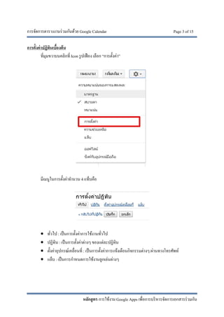 การจัดการตารางงานร่วมกันด้วย Google Calendar Page 3 of 15
หลักสูตร การใช้งาน Google Apps เพื่อการบริหารจัดการเอกสารร่วมกัน
การตั้งค่าปฏิทินเบื้องต้น
ที่มุมขวาบนคลิกที่ Icon รูปเฟือง เลือก “การตั้งค่า”
มีเมนูในการตั้งค่าจํานวน 4 แท็บคือ
 ทั่วไป : เป็นการตั้งค่าการใช้งานทั่วไป
 ปฏิทิน : เป็นการตั้งค่าต่างๆ ของแต่ละปฏิทิน
 ตั้งค่าอุปกรณ์เคลื่อนที่ : เป็นการตั้งค่าการแจ้งเตือนกิจกรรมต่างๆ ผ่านทางโทรศัพท์
 แล็บ : เป็นการกําหนดการใช้งานลูกเล่นต่างๆ
 
