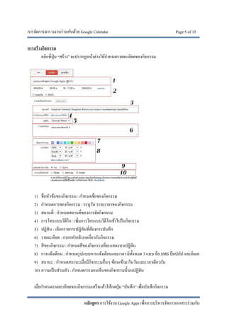 การจัดการตารางงานร่วมกันด้วย Google Calendar Page 5 of 15
หลักสูตร การใช้งาน Google Apps เพื่อการบริหารจัดการเอกสารร่วมกัน
การสร้างกิจกรรม
คลิกที่ปุ่ม “สร้าง” จะปรากฏหน้าต่างให้กําหนดรายละเอียดของกิจกรรม
1) ชื่อหัวข้อของกิจกรรม : กําหนดชื่อของกิจกรรม
2) กําหนดการของกิจกรรม : ระบุวัน ระยะเวลาของกิจกรรม
3) สถานที่ : กําหนดสถานที่ของการจัดกิจกรรม
4) การโทรแบบวิดีโอ : เพิ่มการโทรแบบวิดีโอเข้าไปในกิจกรรม
5) ปฏิทิน : เลือกรายการปฏิทินที่ต้องการบันทึก
6) รายละเอียด : กรอกคําอธิบายเกี่ยวกับกิจกรรม
7) สีของกิจกรรม : กําหนดสีของกิจกรรมที่จะแสดงบนปฏิทิน
8) การแจ้งเตือน : กําหนดรูปแบบการแจ้งเตือนและเวลา มีทั้งหมด 3 แบบ คือ SMS ป็อปอัป และอีเมล
9) สถานะ : กําหนดสถานะเมื่อมีกิจกรรมอื่นๆ ซ้อนเข้ามาในวันและเวลาเดียวกัน
10) ความเป็นส่วนตัว : กําหนดการมองเห็นของกิจกรรมนี้บนปฏิทิน
เมื่อกําหนดรายละเอียดของกิจกรรมเสร็จแล้วให้กดปุ่ม “บันทึก” เพื่อบันทึกกิจกรรม
 