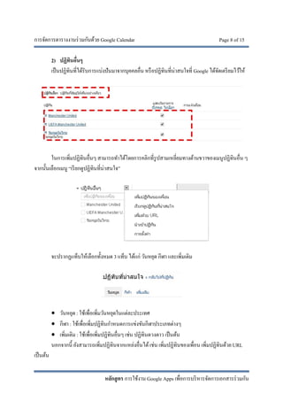 การจัดการตารางงานร่วมกันด้วย Google Calendar Page 8 of 15
หลักสูตร การใช้งาน Google Apps เพื่อการบริหารจัดการเอกสารร่วมกัน
2) ปฏิทินอื่นๆ
เป็นปฏิทินที่ได้รับการแบ่งปันมาจากบุคคลอื่น หรือปฏิทินที่น่าสนใจที่ Google ได้จัดเตรียมไว้ให้
ในการเพิ่มปฏิทินอื่นๆ สามารถทําได้โดยการคลิกที่รูปสามเหลี่ยมทางด้านขวาของเมนูปฏิทินอื่น ๆ
จากนั้นเลือกเมนู “เรียกดูปฏิทินที่น่าสนใจ”
จะปรากฏแท็บให้เลือกทั้งหมด 3 แท็บ ได้แก่ วันหยุด กีฬา และเพิ่มเติม
 วันหยุด : ใช้เพื่อเพิ่มวันหยุดในแต่ละประเทศ
 กีฬา : ใช้เพื่อเพิ่มปฏิทินกําหนดการแข่งขันกีฬาประเภทต่างๆ
 เพิ่มเติม : ใช้เพื่อเพิ่มปฏิทินอื่นๆ เช่น ปฏิทินดวงดาว เป็นต้น
นอกจากนี้ ยังสามารถเพิ่มปฏิทินจากแหล่งอื่นได้เช่น เพิ่มปฏิทินของเพื่อน เพิ่มปฏิทินด้วย URL
เป็นต้น
 