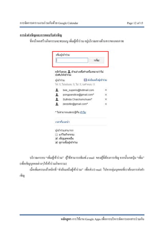 การจัดการตารางงานร่วมกันด้วย Google Calendar Page 12 of 15
หลักสูตร การใช้งาน Google Apps เพื่อการบริหารจัดการเอกสารร่วมกัน
การส่งคําเชิญและการตอบรับคําเชิญ
ที่หน้าจอสร้างกิจกรรมจะพบเมนู เพิ่มผู้เข้าร่วม อยู่บริเวณทางด้านขวาของจอภาพ
บริเวณกรอบ “เพิ่มผู้เข้าร่วม” ผู้ใช้สามารถพิมพ์e-mail ของผู้ที่ต้องการเชิญ จากนั้นกดปุ่ม “เพิ่ม”
(เพื่อเชิญบุคคลต่างๆให้เข้าร่วมกิจกรรม)
เมื่อเพิ่มครบแล้วคลิกที่ “ส่งอีเมลถึงผู้เข้าร่วม” เพื่อส่ง E-mail ไปหากลุ่มบุคคลที่เราต้องการส่งคํา
เชิญ
 