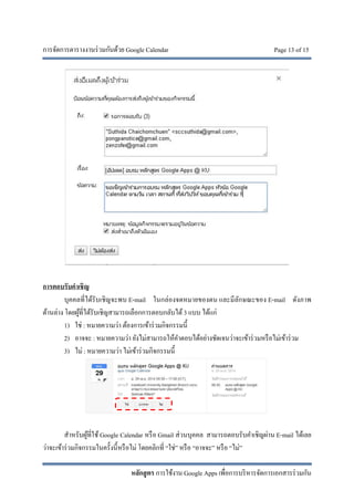 การจัดการตารางงานร่วมกันด้วย Google Calendar Page 13 of 15
หลักสูตร การใช้งาน Google Apps เพื่อการบริหารจัดการเอกสารร่วมกัน
การตอบรับคําเชิญ
บุคคลที่ได้รับเชิญจะพบ E-mail ในกล่องจดหมายของตน และมีลักษณะของ E-mail ดังภาพ
ด้านล่าง โดยผู้ที่ได้รับเชิญสามารถเลือกการตอบกลับได้3 แบบ ได้แก่
1) ใช่ : หมายความว่า ต้องการเข้าร่วมกิจกรรมนี้
2) อาจจะ : หมายความว่า ยังไม่สามารถให้คําตอบได้อย่างชัดเจนว่าจะเข้าร่วมหรือไม่เข้าร่วม
3) ไม่ : หมายความว่า ไม่เข้าร่วมกิจกรรมนี้
สําหรับผู้ที่ใช้Google Calendar หรือ Gmail ส่วนบุคคล สามารถตอบรับคําเชิญผ่าน E-mail ได้เลย
ว่าจะเข้าร่วมกิจกรรมในครั้งนี้หรือไม่ โดยคลิกที่ “ใช่” หรือ “อาจจะ” หรือ “ไม่”
 