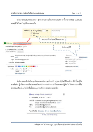 การจัดการตารางงานร่วมกันด้วย Google Calendar Page 14 of 15
หลักสูตร การใช้งาน Google Apps เพื่อการบริหารจัดการเอกสารร่วมกัน
เมื่อมีการตอบรับคําเชิญไปแล้ว ผู้ใช้ยังสามารถเปลี่ยนคําตอบรับได้รวมทั้งสามารถส่ง E-mail ไปยัง
กลุ่มผู้ที่ได้รับคําเชิญได้ตลอดเวลาด้วย
เมื่อมีการตอบรับคําเชิญ ทุกคําตอบของกิจกรรมนั้นจะปรากฏบนปฏิทินให้โดยอัตโนมัติ (ขึ้นอยู่กับ
การตั้งค่า) ผู้ใช้สามารถเปลี่ยนคําตอบใหม่หรืออาจลบกิจกรรมนั้นออกจากปฏิทินได้ โดยการคลิกที่ชื่อ
กิจกรรมแล้ว เลือกคําสั่งคําสั่งที่ปรากฏอยู่บนด้านล่างของกรอบหน้าต่าง
สามารถแก้ไขคําตอบได้ตลอดเวลา
ส่ง E-mail ได้
 