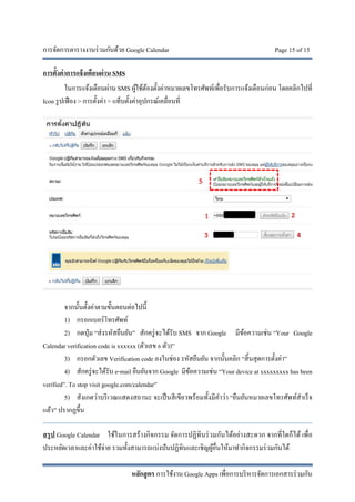 การจัดการตารางงานร่วมกันด้วย Google Calendar Page 15 of 15
หลักสูตร การใช้งาน Google Apps เพื่อการบริหารจัดการเอกสารร่วมกัน
การตั้งค่าการแจ้งเตือนผ่าน SMS
ในการแจ้งเตือนผ่าน SMS ผู้ใช้ต้องตั้งค่าหมายเลขโทรศัพท์เพื่อรับการแจ้งเตือนก่อน โดยคลิกไปที่
Icon รูปเฟือง > การตั้งค่า > แท็บตั้งค่าอุปกรณ์เคลื่อนที่
จากนั้นตั้งค่าตามขั้นตอนต่อไปนี้
1) กรอกเบอร์โทรศัพท์
2) กดปุ่ม “ส่งรหัสยืนยัน” สักครู่จะได้รับ SMS จาก Google มีข้อความเช่น “Your Google
Calendar verification code is xxxxxx (ตัวเลข 6 ตัว)”
3) กรอกตัวเลข Verification code ลงในช่อง รหัสยืนยัน จากนั้นคลิก “สิ้นสุดการตั้งค่า”
4) สักครู่จะได้รับ e-mail ยืนยันจาก Google มีข้อความเช่น “Your device at xxxxxxxxx has been
verified”. To stop visit google.com/calendar”
5) สังเกตว่าบริเวณแสดงสถานะ จะเป็นสีเขียวพร้อมทั้งมีคําว่า “ยืนยันหมายเลขโทรศัพท์สําเร็จ
แล้ว” ปรากฏขึ้น
สรุป Google Calendar ใช้ในการสร้างกิจกรรม จัดการปฏิทินร่วมกันได้อย่างสะดวก จากที่ใดก็ได้ เพื่อ
ประหยัดเวลาและค่าใช้จ่าย รวมทั้งสามารถแบ่งปันปฏิทินและเชิญผู้อื่นให้มาทํากิจกรรมร่วมกันได้
1 2
3 4
5
 