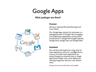 Google Apps
What packages are there?

             Premier
             Aimed at replacing Microsoft Exchange and
             Lotus Notes.
             Our Google Apps solution for businesses is a
             packaged product of Google's best messaging
             and collaboration applications, among which
             include Gmail™, Google Talk, Google Calendar,
             Google Docs, Google Sites, and Google Video.


             Standard
             You may have had experience using many of
             these applications with your user@gmail.com
             account, and while these applications are
             similar, Google has enhanced them in Google
             Apps Premier Edition with critical differences
             including integration with your own domain
             name.
             Education, Government, and Non-Proﬁt are also available.
 