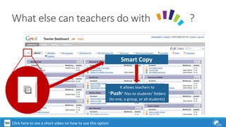 What else can teachers do with ? 
Smart Copy 
It allows teachers to 
“Push” files to students’ folders 
(to one, a group, or all students) 
Click here to see a short video on how to use this option 
 