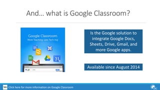 And… what is Google Classroom? 
Is the Google solution to 
integrate Google Docs, 
Sheets, Drive, Gmail, and 
more Google apps. 
Available since August 2014 
Click here for more information on Google Classroom 
