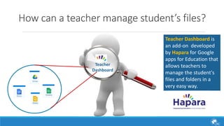 How can a teacher manage student’s files? 
Teacher Dashboard is 
an add-on developed 
by Hapara for Google 
apps for Education that 
allows teachers to 
manage the student's 
files and folders in a 
very easy way. 
Teacher 
Dashboard 
 