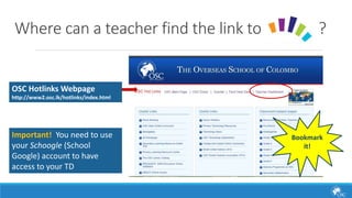Where can a teacher find the link to ? 
OSC Hotlinks Webpage 
http://www2.osc.lk/hotlinks/index.html 
Important! You need to use 
your Schoogle (School 
Google) account to have 
access to your TD 
Bookmark 
it! 
 